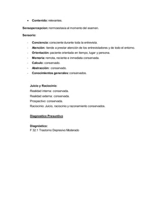 Contenido: relevantes.
Sensopercepcion:normoestasia al momento del examen.
Sensorio:
- Conciencia: consciente durante toda la entrevista.
- Atención: tiende a prestar atención de los entrevistadores y de todo el entorno.
- Orientación: paciente orientada en tiempo, lugar y persona.
- Memoria: remota, reciente e inmediata conservada.
- Calculo: conservado.
- Abstracción: conservado.
- Conocimientos generales: conservados.
Juicio y Raciocinio:
Realidad interna: conservada.
Realidad externa: conservada.
Prospectivo: conservada.
Raciocinio: Juicio, raciocinio y razonamiento conservados.
Diagnostico Presuntivo
Diagnóstico:
F 32.1 Trastorno Depresivo Moderado
 