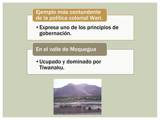 •Expresa uno de los principios de
gobernación.
Ejemplo más contundente
de la política colonial Wari.
•Ucupado y dominado por
Tiwanaku.
En el valle de Moquegua
