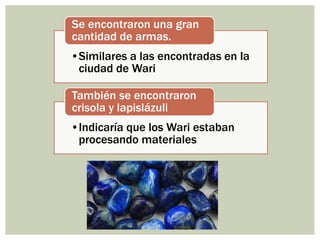 •Similares a las encontradas en la
ciudad de Wari
Se encontraron una gran
cantidad de armas.
•Indicaría que los Wari estaban
procesando materiales
También se encontraron
crisola y lapislázuli