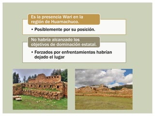 • Posiblemente por su posición.
Es la presencia Wari en la
región de Huamachuco.
• Forzados por enfrentamientos habrían
dejado el lugar
No habría alcanzado los
objetivos de dominación estatal.