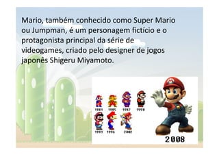 Mario, também conhecido como Super Mario
ou Jumpman, é um personagem fictício e o
protagonista principal da série de
videogames, criado pelo designer de jogos
japonês Shigeru Miyamoto.
 