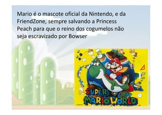 Mario é o mascote oficial da Nintendo, e da
FriendZone, sempre salvando a Princess
Peach para que o reino dos cogumelos não
seja escravizado por Bowser
 