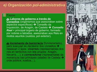 e) Organización pol-administrativa Trazos:    Labores de goberno a través de Consellos  (organismos que asesoraban sobre aspectos específicos)    Consello da Inquisición, de Aragón, de Castela     Consello Real  = principal órgano de goberno, formado por nobres e latrados, asesoraban aos Reis en moitos asuntos (xustiza, pol exterior).    Incremento da burocracia  (funcionariado), para executar as decisións dos consellos    destacan 2 tipos:  vicerreis  (representantes dos reis en territorios con leis propias: Aragón, Navarra,…), e  correxedores  (representates da monarquía nas principais cidades de Castela    orde pública, xustiza…). 