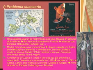 f) Problema sucesorio Reis católicos usaron os matrimonios dos seus fillos/as    alianzas diplomáticas    illar internacionalmente a Francia    alianzas con Borgoña, Habsburgo, Portugal, Ingl… Mortes prematuras dos primoxénitos    Xoana, casada con Felipe de Habsburgo (O fermoso), = herdeira da Coroa de Castela á morte da súa nai Sabela (1504), mentras o seu pai, Fernando continuaba sendo rei de Aragón. A  demencia  de Xoana (I “a tola”), fixo que seu pai exercera a rexencia de Castela ata a súa morte en 1516    sucesor = o fillo de Xoana, Carlos, que recibía as 2 coroas (Castela e Aragón)    nova dinastía en España (Habsburgo ou  Austrias). 