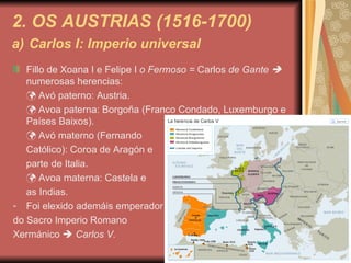 2. OS AUSTRIAS (1516-1700) a)   Carlos I: Imperio universal Fillo de Xoana I e Felipe I  o Fermoso =  Carlos  de Gante    numerosas herencias:    Avó paterno: Austria.    Avoa paterna: Borgoña (Franco Condado, Luxemburgo e Países Baixos).    Avó materno (Fernando Católico): Coroa de Aragón e  parte de Italia.    Avoa materna: Castela e  as Indias. Foi elexido ademáis emperador  do Sacro Imperio Romano  Xermánico     Carlos V. 