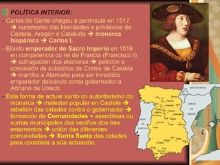 POLÍTICA INTERIOR: -  Carlos de Gante chegou á península en 1517    xuramento das liberdades e privilexios de Castela, Aragón e Cataluña     monarca hispánico      Carlos I. - Elixido  emperador do Sacro Imperio  en 1519 en competencia co rei de Francia (Francisco I)    sufragación dos electores    petición e concesión de subsidios ás Cortes de Castela    marcha a Alemaña para ser investido emperador deixando coma gobernador a Adriano de Utrech. -  Esta forma de actuar xunto co autoritarismo do monarca    malestar popular en Castela    rebelión das cidades contra o gobernador    formación de  Comunidades  = asambleas ou xuntas municipales dos veciños dos tres estamentos    unión das diferentes comunidades     Xunta Santa  das cidades para coordinar a súa actuación. 