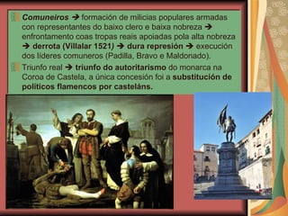 Comuneiros     formación de milicias populares armadas con representantes do baixo clero e baixa nobreza    enfrontamento coas tropas reais apoiadas pola alta nobreza     derrota (Villalar 1521 )      dura represión     execución dos líderes comuneros (Padilla, Bravo e Maldonado). Triunfo real     triunfo do autoritarismo  do monarca na Coroa de Castela, a única concesión foi a  substitución de políticos flamencos por casteláns. 