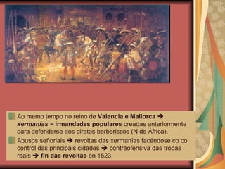 Ao memo tempo no reino de  Valencia e Mallorca      xermanías =  irmandades populares  creadas anteriormente para defenderse dos piratas berberiscos (N de África). Abusos señoriais    revoltas das xermanías facéndose co co control das principais cidades    contraofensiva das tropas reais     fin das revoltas  en 1523. 