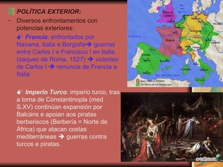 POLÍTICA EXTERIOR: Diversos enfrontamentos con potencias exteriores:    Francia : enfrontados por Navarra, Italia e Borgoña   guerras entre Carlos I e Francisco I en Italia (saqueo de Roma, 1527)    victorias de Carlos I    renuncia de Francia a Italia    Imperio Turco : imperio turco, tras a toma de Constantinopla (med S.XV) continúan expansión por Balcáns e apoian aos piratas berberiscos (Berbería = Norte de África) que atacan costas mediterráneas    guerras contra turcos e piratas. 