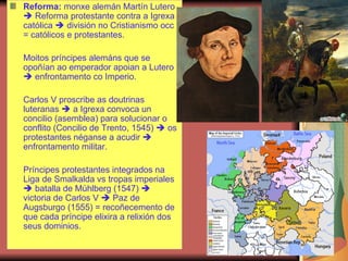 Reforma:  monxe alemán Martín Lutero    Reforma protestante contra a Igrexa católica    división no Cristianismo occ = católicos e protestantes. Moitos príncipes alemáns que se opoñían ao emperador apoian a Lutero    enfrontamento co Imperio. Carlos V proscribe as doutrinas luteranas    a Igrexa convoca un concilio (asemblea) para solucionar o conflito (Concilio de Trento, 1545)    os protestantes néganse a acudir    enfrontamento militar. Príncipes protestantes integrados na Liga de Smalkalda vs tropas imperiales    batalla de Mühlberg (1547)    victoria de Carlos V    Paz de Augsburgo (1555) = recoñecemento de que cada príncipe elixira a relixión dos seus dominios. 
