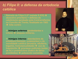 b) Filipe II: a defensa da ortodoxia católica Reinado de Filipe II (2ª metade S.XVI)    obxectivo prioritario = defensa do catolicismo aprobado pola Contrarreforma no Concilio de Trento, finalizado en 1563    loita contra:     Inimigos externos  (protestantes e infieis)    ataques militares.    Inimigos internos : desviacións da ortodoxia (herexes, xudaizantes) e da moralidade católica (bruxeria, adulterio, bigamia, homosexualidade)    uso da Inquisición    procesos xudiciais (autos de fe) e prohibicións ( Índice de libros prohibidos )    poboación sometida. 