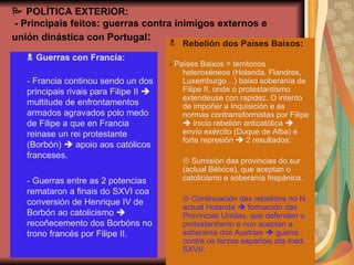    POLÍTICA EXTERIOR:  - Principais feitos: guerras contra inimigos externos e unión dinástica con Portugal :    Guerras con Francia:  - Francia continou sendo un dos principais rivais para Filipe II    multitude de enfrontamentos armados agravados polo medo de Filipe a que en Francia reinase un rei protestante (Borbón)    apoio aos católicos franceses.  - Guerras entre as 2 potencias remataron a finais do SXVI coa conversión de Henrique IV de Borbón ao catolicismo    recoñecemento dos Borbóns no trono francés por Filipe II. Rebelión dos Países Baixos: -  Países Baixos = territorios heteroxéneos (Holanda, Flandres, Luxemburgo…) baixo soberanía de Filipe II, onde o protestantismo extendeuse con rapidez. O intento de impoñer a Inquisición e as normas contrarreformistas por Filipe    inicio rebelión anticatólica    envío exército (Duque de Alba) e forte represión    2 resultados:    Sumisión das provincias do sur (actual Bélxica), que aceptan o catolicismo e soberanía hispánica.    Continuación das rebelións no N actual Holanda    formación das Provincias Unidas, que defenden o protestantismo e non aceptan a soberanía dos Austrias    guerra contra os terzos españois ata med. SXVII. 