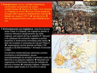    Ameaza turca : turcos e piratas berberiscos continuaban ameazando ás costas mediterráneas    alianza de Filipe II con Venecia e o Papado vs turcos    envío dunha poderosa armada (300 naves) ao Mediterráneo oriental    Batalla de Lepanto (1571)    derrota turca    freo ao expansionismo turco polo Mediterráneo occ.    Enfrontamento con Inglaterra : relacións tensas entre Filipe II e Sabela I de Inglaterra debido a motivos relixosos (anglicanismo da raiña inglesa), pol (apoio de Ing a rebelión P. Baixos) e ec (ataques de corsarios ingleses a portos españois e americanos animados pola raiña)    plan de invasión e conquista de Ing por Filipe II    organización dunha grande armada (130 buques e 25.000 hombres) =  Armada Invencible .(1588) Condicións meteorolóxicas adversas (ventos contrarios e tempestades), pouca maniobrabilidade da armada no estreito canle da Mancha e os ataques ingleses    desastre (só regresaron á Península menos da metade de barcos e homes    resposta inglesa = ataques do pirata inglés Drake á A Coruña e Lisboa. 