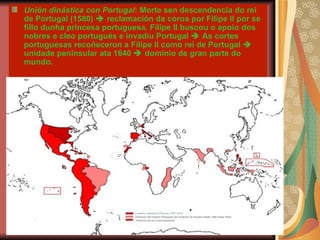 Unión dinástica con Portugal : Morte sen descendencia do rei de Portugal (1580)    reclamación da coroa por Filipe II por se fillo dunha princesa portuguesa. Filipe II buscou o apoio dos nobres e cleo portugués e invadiu Portugal    As cortes portuguesas recoñeceron a Filipe II como rei de Portugal    unidade peninsular ata 1640    dominio de gran parte do mundo. 