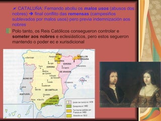    CATALUÑA: Fernando aboliu os  malos usos  (abusos dos nobres)    final conflito das  remensas  (campesiños sublevados por malos usos) pero previa indemnización aos nobres Polo tanto, os Reis Católicos consegueron controlar e  someter aos nobres  e eclesiásticos, pero estos segueron mantendo o poder ec e xurisdicional 