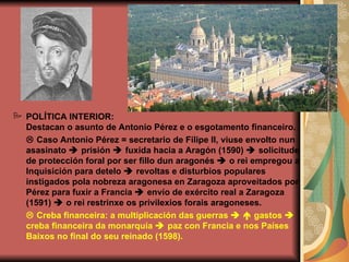 POLÍTICA INTERIOR: Destacan o asunto de Antonio Pérez e o esgotamento financeiro.    Caso Antonio Pérez = secretario de Filipe II, viuse envolto nun asasinato    prisión    fuxida hacia a Aragón (1590)    solicitude de protección foral por ser fillo dun aragonés    o rei empregou a Inquisición para detelo    revoltas e disturbios populares instigados pola nobreza aragonesa en Zaragoza aproveitados por Pérez para fuxir a Francia    envío de exército real a Zaragoza (1591)    o rei restrinxe os privilexios forais aragoneses.    Creba financeira: a multiplicación das guerras       gastos    creba financeira da monarquía    paz con Francia e nos Países Baixos no final do seu reinado (1598). 