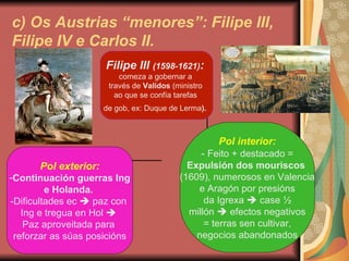 c) Os Austrias “menores”: Filipe III, Filipe IV e Carlos II. Filipe III  (1598-1621) :   comeza a gobernar a  través de  Validos  (ministro  ao que se confía tarefas  de gob, ex: Duque de Lerma ).   Pol exterior: Continuación guerras Ing e Holanda.  -Dificultades ec    paz con  Ing e tregua en Hol     Paz aproveitada para  reforzar as súas posicións Pol interior: -  Feito + destacado = Expulsión dos mouriscos   (1609), numerosos en Valencia e Aragón por presións da Igrexa    case  ½ millón    efectos negativos = terras sen cultivar, negocios abandonados 