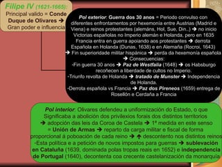 Filipe IV  (1621-1665): Principal valido =  Conde Duque de Olivares    Gran poder e influencia Pol exterior :  Guerra dos 30 anos  = Periodo convulso con  diferentes enfrontamentos por hexemonía entre Austrias (Madrid e Viena) e reinos protestantes (alemáns, Hol, Sue, Din..)    no inicio Victorias españolas no Imperio alemán e Holanda, pero en 1635 Francia entra en guerra apoiando aos protestantes    derrota  Española en Holanda (Dunas, 1638) e en Alemaña (Rocroi, 1643)  Fin superioridade militar hispánica    perda da hexemonía española  Consecuencias: Fin guerra 30 anos     Paz de Westfalia  (1648)    os Habsburgo recoñecen a liberdade de cultos no Imperio. Triunfo revolta de Holanda     tratado de Munster     Independencia de Holanda. Derrota española vs Francia     Paz dos Pireneos  (1659) entrega de Rosellón e Cerdaña a Francia Pol interior : Olivares defendeu a uniformización do Estado, o que Significaba a abolición dos privilexios forais dos distintos territorios     adopción das leis da Coroa de Castela    1ª medida en este senso =  Unión de Armas     reparto da carga militar e fiscal de forma  proporcional á poboación de cada reino       descontento nos distintos reinos Esta política e a petición de novos impostos para guerras     sublevación en Cataluña  (1639, dominada polas tropas reais en 1652) e  independencia de Portugal  (1640), decontenta coa crecente castelanización da monarquía 