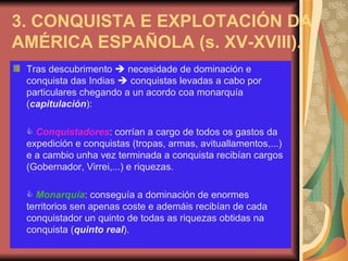 3. CONQUISTA E EXPLOTACIÓN DA AMÉRICA ESPAÑOLA (s. XV-XVIII). Tras descubrimento    necesidade de dominación e conquista das Indias    conquistas levadas a cabo por particulares chegando a un acordo coa monarquía ( capitulación ):    Conquistadores : corrían a cargo de todos os gastos da expedición e conquistas (tropas, armas, avituallamentos,...) e a cambio unha vez terminada a conquista recibían cargos (Gobernador, Virrei,...) e riquezas.    Monarquía : conseguía a dominación de enormes territorios sen apenas coste e ademáis recibían de cada conquistador un quinto de todas as riquezas obtidas na conquista ( quinto real ). 