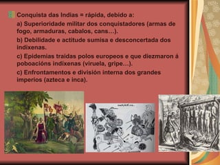 Conquista das Indias = rápida, debido a: a) Superioridade militar dos conquistadores (armas de fogo, armaduras, cabalos, cans…). b) Debilidade e actitude sumisa e desconcertada dos indíxenas.  c) Epidemias traidas polos europeos e que diezmaron á poboacións indíxenas (viruela, gripe…). c) Enfrontamentos e división interna dos grandes imperios (azteca e inca). 