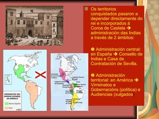 Os territorios conquistados pasaron a depender directamente do rei e incorporados á Coroa de Castela    administración das Indias a través de 2 ámbitos:    Administración central: en España    Consello de Indias e Casa de Contratación de Sevilla.    Administración territorial: en América    Virreinatos e Gobernacións (política) e Audiencias (xulgados ) 