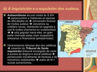 b) A Inquisición e a expulsión dos xudeus. Antisemitismo  da pob cristiá do S.XIV    persecucións e matanzas en épocas de dificultades ec    conversión  forzosa  de moitos xudeus    conversos ou  cristiáns novos,  mantendo en segredo a súa fe xudea ( marranos ou xudaizantes )       odio popular hacia eles, en gran parte motivado polas súas ocupacións artesanas e financeiras (prestamistas). Intransixencia relixiosa dos reis católicos    creación do  Tribunal da Santa Inquisición  (tribunal encargado de vixiar a pureza do dogma e moral católica)    persecución inicialmente de herexes e de conversos xudaizantes     autos de fe  = xuízos sumarísimos. 