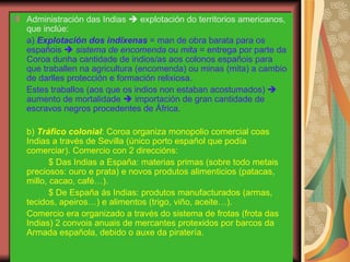 Administración das Indias    explotación do territorios americanos, que inclúe: a)  Explotación dos indíxenas  = man de obra barata para os españois     sistema de encomenda  ou  mita  = entrega por parte da Coroa dunha cantidade de indios/as aos colonos españois para que traballen na agricultura (encomenda) ou minas (mita) a cambio de darlles protección e formación relixiosa. Estes traballos (aos que os indios non estaban acostumados)    aumento de mortalidade    importación de gran cantidade de escravos negros procedentes de África. b)  Tráfico colonial : Coroa organiza monopolio comercial coas Indias a través de Sevilla (único porto español que podía comerciar). Comercio con 2 direccións: $ Das Indias a España: materias primas (sobre todo metais preciosos: ouro e prata) e novos produtos alimenticios (patacas, millo, cacao, café…). $ De España ás Indias: produtos manufacturados (armas, tecidos, apeiros…) e alimentos (trigo, viño, aceite…). Comercio era organizado a través do sistema de frotas (frota das Indias) 2 convois anuais de mercantes protexidos por barcos da Armada española, debido o auxe da piratería. 