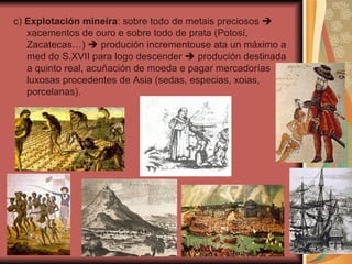 c)  Explotación mineira : sobre todo de metais preciosos    xacementos de ouro e sobre todo de prata (Potosí, Zacatecas…)    produción incrementouse ata un máximo a med do S.XVII para logo descender    produción destinada a quinto real, acuñación de moeda e pagar mercadorías luxosas procedentes de Asia (sedas, especias, xoias, porcelanas). 