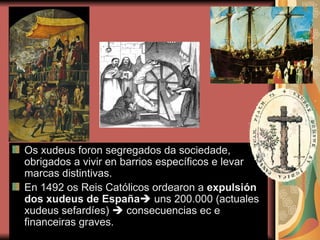 Os xudeus foron segregados da sociedade, obrigados a vivir en barrios específicos e levar marcas distintivas. En 1492 os Reis Católicos ordearon a  expulsión dos xudeus de España    uns 200.000 (actuales xudeus sefardíes)    consecuencias ec e financeiras graves. 