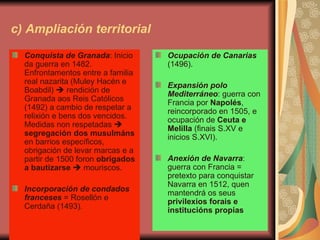 c) Ampliación territorial Conquista de Granada : Inicio da guerra en 1482. Enfrontamentos entre a familia real nazarita (Muley Hacén e Boabdil)    rendición de Granada aos Reis Católicos (1492) a cambio de respetar a relixión e bens dos vencidos. Medidas non respetadas     segregación dos musulmáns  en barrios específicos, obrigación de levar marcas e a partir de 1500 foron  obrigados a bautizarse     mouriscos. Incorporación de condados franceses  = Rosellón e Cerdaña (1493). Ocupación de Canarias  (1496). Expansión polo Mediterráneo : guerra con Francia por  Napolés , reincorporado en 1505, e ocupación de  Ceuta e Melilla  (finais S.XV e inicios S.XVI). Anexión de Navarra : guerra con Francia = pretexto para conquistar Navarra en 1512, quen mantendrá os seus  privilexios forais e institucións propias 