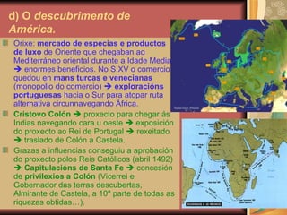 d) O  descubrimento   de  América. Orixe:  mercado de especias e productos de luxo  de Oriente que chegaban ao Mediterráneo oriental durante a Idade Media    enormes beneficios. No S.XV o comercio quedou en  mans turcas e venecianas  (monopolio do comercio)     exploracións portuguesas  hacia o Sur para atopar ruta alternativa circunnavegando África. Cristovo Colón     proxecto para chegar ás Indias navegando cara u oeste    exposición do proxecto ao Rei de Portugal    rexeitado    traslado de Colón a Castela. Grazas a influencias conseguiu a aprobación do proxecto polos Reis Católicos (abril 1492)     Capitulacións de Santa Fe     concesión de  privilexios a Colón  (Vicerrei e Gobernador das terras descubertas, Almirante de Castela, a 10ª parte de todas as riquezas obtidas…). 