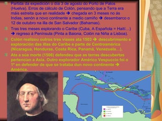 Partida da expedición o día 3 de agosto do Porto de Palos (Huelva). Erros de cálculo de Colón, pensando que a Terra era máis estreita que en realidade    chegada en 3 meses no ás Indias, senón a novo continente a medio camiño    desembarco o 12 de outubro na illa de San Salvador (Bahamas). Tras tres meses esplorando o Caribe (Cuba, A Española = Haití…)    regreso á Península (Pinta a Baiona, Colón na Niña a Lisboa). Colón realizou outros tres viaxes ata 1503    descubrimento e exploración das illas do Caribe e parte de Centroamérica (Nicaragua, Honduras, Costa Rica, Panamá, Venezuela…). Ata a súa morte (1506) defendeu que as terras descubertas pertencían a Asia. Outro explorador Américo Vespuccio foi o 1º en defender de que se trataba dun novo continente    América. 