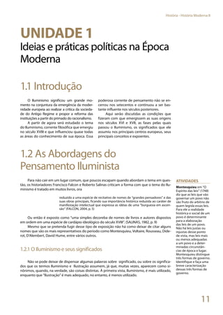 11
História - História Moderna II
Unidade 1
Ideias e práticas políticas na Época
Moderna
1.1 Introdução
O Iluminismo significou um grande mo-
mento na conjuntura da emergência da moder-
nidade europeia ao realizar a crítica da socieda-
de do Antigo Regime e propor a reforma das
instituições a partir do primado do racionalismo.
A partir de agora será estudado o tema
do Iluminismo, corrente filosófica que emergiu
no século XVIII e que influenciou quase todas
as áreas do conhecimento de sua época. Essa
poderosa corrente de pensamento não se en-
cerrou nos setecentos e continuou a ser bas-
tante influente nos séculos posteriores.
Aqui serão discutidas as condições que
fizeram com que emergissem as suas origens
nos séculos XVI e XVII, as fases pelas quais
passou o Iluminismo, os significados que ele
assumiu nos principais centros europeus, seus
principais conceitos e expoentes.
1.2 As Abordagens do
Pensamento Iluminista
Para não cair em um lugar comum, que poucos escapam quando abordam o tema em ques-
tão, os historiadores Francisco Falcon e Roberto Salinas criticam a forma com que o tema do Ilu-
minismo é tratado em muitos livros, ora
reduzido a uma espécie de recitativo de nomes de “grandes pensadores” e das
suas obras principais, ficando sua importância histórica reduzida ao caráter de
manifestação intelectual que expressa as idéias de uma “burguesia em ascen-
são” (FALCON, 2004, p. 5)
Ou então é exposto como “uma simples decoreba de nomes de livros e autores dispostos
em ordem em uma espécie de cardápio ideológico do século XVIII”. (SALINAS, 1982, p. 9)
Mesmo que se pretenda fugir desse tipo de exposição não há como deixar de citar alguns
nomes que são os mais representativos do período como Montesquieu, Voltaire, Rousseau, Dide-
rot, D’Alembert, David Hume, entre vários outros.
1.2.1 O Iluminismo e seus significados
Não se pode deixar de dispensar algumas palavras sobre significado, ou sobre os significa-
dos que os termos Iluminismo e Ilustração assumem, já que, muitas vezes, aparecem como si-
nônimos, quando, na verdade, são coisas distintas. À primeira vista, Iluminismo, é mais utilizado,
enquanto que “Ilustração” é mais adequado, no entanto, é menos utilizado.
Atividades
Montesquieu em “O
Espírito das leis” (1748)
diz que as leis que vão
governar um povo não
são fruto do arbítrio de
quem legisla essas leis.
Para ele a realidade
histórica e social de um
povo é determinante
para a elaboração
das leis de um povo.
Não há leis justas ou
injustas desse ponto
de vista, mas leis mais
ou menos adequadas
a um povo e a deter-
minadas circunstân-
cias de época e lugar.
Montesquieu distingue
três formas de governo.
Identifique e faça uma
breve caracterização
dessas três formas de
governo.
 