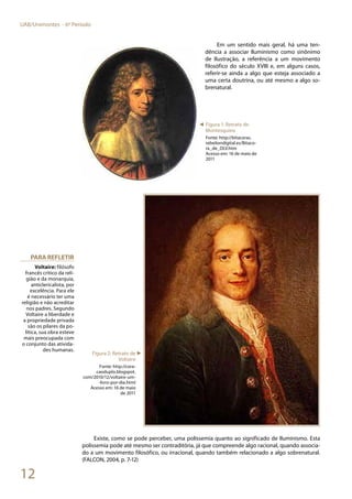 12
UAB/Unimontes - 6º Período
Em um sentido mais geral, há uma ten-
dência a associar Iluminismo como sinônimo
de Ilustração, a referência a um movimento
filosófico do século XVIII e, em alguns casos,
referir-se ainda a algo que esteja associado a
uma certa doutrina, ou até mesmo a algo so-
brenatural.
Existe, como se pode perceber, uma polissemia quanto ao significado de Iluminismo. Esta
polissemia pode até mesmo ser contraditória, já que compreende algo racional, quando associa-
do a um movimento filosófico, ou irracional, quando também relacionado a algo sobrenatural.
(FALCON, 2004, p. 7-12)
Para refletir
Voltaire: filósofo
francês crítico da reli-
gião e da monarquia,
anticlericalista, por
excelência. Para ele
é necessário ter uma
religião e não acreditar
nos padres. Segundo
Voltaire a liberdade e
a propriedade privada
são os pilares da po-
lítica, sua obra esteve
mais preocupada com
o conjunto das ativida-
des humanas.
◄ Figura 1: Retrato de
Montesquieu
Fonte: http://bitacoras.
rebeliondigital.es/Bitaco-
ra_de_DLV.htm
Acesso em: 16 de maio de
2011
Figura 2: Retrato de
Voltaire
Fonte: http://cora-
caoduplo.blogspot.
com/2010/12/voltaire-um-
-livro-por-dia.html
Acesso em: 16 de maio
de 2011
►
 
