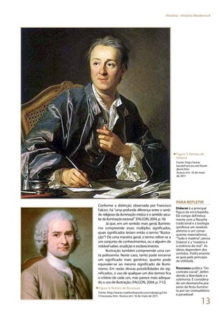13
História - História Moderna II
Conforme a distinção observada por Francisco
Falcon, há “uma profunda diferença entre o senti-
do religioso da iluminaçãomística e o sentido secu-
lardailuminaçãoracional.”(FALCON,2004,p.16)
Já que, em um sentido mais geral, Iluminis-
mo compreende esses múltiplos significados,
quais significados teriam então o termo “Ilustra-
ção”? De uma maneira geral, o termo refere-se a
um conjunto de conhecimentos, ou a alguém de
notável saber, erudição e esclarecimento.
Ilustração também compreende uma cer-
ta polissemia. Neste caso, tanto pode encerrar
um significado mais genérico, quanto pode
equivaler-se ao mesmo significado de Ilumi-
nismo. Em razão dessas possibilidades de sig-
nificados, o uso de qualquer um dos termos fica
a critério de cada um, mas parece mais adequa-
do o uso de Ilustração. (FALCON, 2004, p. 7-12)
para refletir
Diderot é a principal
figura da enciclopédia.
Ele rompe definitiva-
mente com a filosofia
tradicional e a teologia
(professa um resoluto
ateísmo e um conse-
quente materialismo).
“Tudo é matéria”, pensa
Diderot e a “matéria é
a essência do real”. As
ideias dependem dos
sentidos. Politicamente
se guia pelo princípio
da utilidade.
Rousseau publica “Do
contrato social”, defen-
dendo a liberdade e a
soberania. É considera-
do um desmancha pra-
zeres da festa iluminis-
ta por ser contraditório
e paradoxal.
◄ Figura 3: Retrato de
Diderot
Fonte: http://www.
bacdefrancais.net/biodi-
derot.htm
Acesso em: 16 de maio
de 2011
◄Figura 4: Retrato de Rousseau
Fonte: http://www.crawfordsworld.com/rob/apcg/Uni-
t1rousseau.htm. Acesso em: 16 de maio de 2011
 