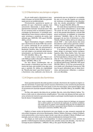 16
UAB/Unimontes - 6º Período
1.2.3 O Iluminismo: seu tempo e origens
De um modo geral, o Iluminismo é asso-
ciado à Europa e ao século XVIII. Essa generali-
zação precisa ser problematizada.
Primeiramente, questiona-se quanto ao
período em que o Iluminismo aparece mais
comumente relacionado, o século XVIII, fre-
qüentemente chamado “século das luzes”. Não
há um consenso entre os estudiosos quanto a
cronologia do Iluminismo. A cronologia esta-
belecida por Franco Venturi, embora o próprio
autor reconheça a existência de outras, será
adotada aqui. (VENTURI, 1970, apud: FALCON,
2004, p. 20-22)
Alguns historiadores chegam a defender
que o Iluminismo do século XVIII é tão somen-
te o ponto culminante de um processo que
remonta ao século XVII, mais precisamente a
Revolução Científica. Mas, há ainda quem re-
cue suas origens a um período ainda anterior,
remontando-o ao Renascimento dos séculos
XV e XVI. (SALINAS, 1982, p. 26)
De todo modo, é certo que “Não é o sé-
culo XVIII que exalta e descobre os poderes da
Razão.” (SALINAS, 1982, p. 23)
Em face dessas considerações não se
deve esvaziar a importância que teve o movi-
mento das luzes, que também criou algo novo
para o período. Em defesa da originalidade
da “filosofia das luzes”, para Ernst Cassirrer “...
o Iluminismo criou realmente uma forma de
pensamento que era original em sua totalida-
de, pois só no que diz respeito ao conteúdo
ela continuou na dependência das elucubra-
ções dos séculos precedentes.” (CASSIRRER,
1950, p. 13, apud: FALCON, 2004, p. 40)
Em razão dessas experiências anteriores é
que não se deve sobrevalorizar o século XVIII.
“Do ponto de vista do conteúdo das doutri-
nas ou das grandes descobertas, o século XVIII
pouco acrescenta, na realidade, às conquistas
anteriores.” (SALINAS, 1982, p. 26). Em outra
passagem do seu livro O Iluminismo e os Reis
Filósofos, Roberto Salinas afirma em relação ao
século XVIII: “... não é pelo alcance das novas
descobertas e pelo avanço geral dos conheci-
mentos que se mostra melhor a originalidade
do século anterior.” (SALINAS, 1982, p. 27)
É na década de 1740 que a circulação de
ideias atinge os principais centros europeus:
Espanha, Itália, Viena, Berlim, Paris. Nos anos
60, o Iluminismo abarca quase toda a Europa,
da Península Ibérica a Rússia. Entre 1740 e me-
ados de 1770, o Iluminismo atinge o seu ápice,
embalado pela publicação da Enciclopédia e
sua difusão pela Europa. (VENTURI, 1970, apud:
FALCON, 2004, p. 21-22) Seu encerramento te-
ria se dado com a Revolução Francesa de 1789,
mas há quem defendesse que as ideias ilumi-
nistas permaneceram influentes e continua-
ram a ser difundidas.
1.2.4 Origens sociais dos iluministas
Outra questão bastante discutida quando se estuda o Iluminismo diz respeito às origens so-
ciais dos iluministas. É quase lugar comum associar o Iluminismo a uma corrente de pensamento
que constituía a expressão de um novo grupo, ou de uma nova classe, como querem alguns, que
se encontrava em ascensão naquele momento, a burguesia. (FALCON, 2004, p. 24; SALINAS, 1982,
p. 23)
De fato, este aspecto não deixa de ser verdade. Mas isto, como diria Roberto Salinas, “Evi-
temos a todo custo os reducionismos simplificadores.” Esta visão não deixava de fazer parte de
certa vertente do marxismo que procurava reduzir as principais transformações da sociedade: a
luta de classes. É empobrecedor:
Dizer, nestas condições, que nos achamos diante de ideólogos da burguesia
não é a última palavra no movimento de explicação. Ao contrário: verdadeiro,
este rótulo serve-nos apenas como indicação inicial que não nos dispensa do
árduo trabalho de enfrentar o pensamento destes filósofos na complexidade e
riqueza que o caracteriza. (SALINAS, 1982, p. 22)
Explicar as bases sociais do Iluminismo por esse ângulo, ou seja, enquanto expressão de
uma ordem burguesa, seria tomar Montesquieu, Diderot, Voltaire, Rousseau, o Barão d’Holbach,
como pertencentes a uma mesma origem social, o que não era verdade. O Barão d’Holbach, por
exemplo, eram um nobre e autor de uma obra considerada de orientação iluminista.
Em relação ao nível social, os enciclopedistas “se situam exatamente a meio caminho da
grande e média burguesia, bastante próximos das camadas sociais mais elevadas... mas não mui-
to longe do povo trabalhador...”. (PROUST, 1963, p. 505, apud: FALCON, 2004, p. 28)
 