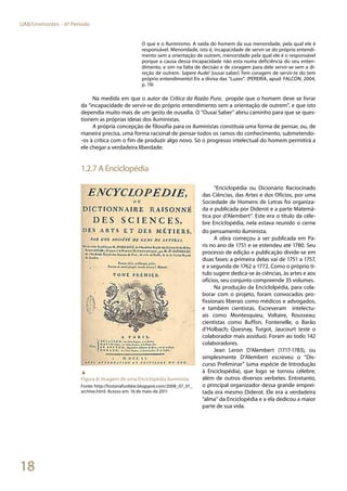 18
UAB/Unimontes - 6º Período
O que é o Iluminismo. A saída do homem da sua menoridade, pela qual ele é
responsável. Menoridade, isto é, incapacidade de servir-se do próprio entendi-
mento sem a orientação de outrem, menoridade pela qual ele é o responsável
porque a causa dessa incapacidade não esta numa deficiência do seu enten-
dimento, e sim na falta de decisão e de coragem para dele servir-se sem a di-
reção de outrem. Sapere Aude! [ousai saber] Tem coragem de servir-te do tem
próprio entendimento! Eis a divisa das “Luzes”. (PEREIRA, apud: FALCON, 2004,
p. 19)
Na medida em que o autor de Crítica da Razão Pura, propõe que o homem deve se livrar
da “incapacidade de servir-se do próprio entendimento sem a orientação de outrem”, e que isto
dependia muito mais de um gesto de ousadia. O “Ousai Saber” abriu caminho para que se ques-
tionem as próprias ideias dos iluministas.
A própria concepção de filosofia para os iluministas constituía uma forma de pensar, ou, de
maneira precisa, uma forma racional de pensar todos os ramos do conhecimento, submetendo-
-os à crítica com o fim de produzir algo novo. Só o progresso intelectual do homem permitirá a
ele chegar a verdadeira liberdade.
1.2.7 A Enciclopédia
“Enciclopédia ou Dicionário Raciocinado
das Ciências, das Artes e dos Ofícios, por uma
Sociedade de Homens de Letras foi organiza-
da e publicada por Diderot e a parte Matemá-
tica por d’Alembert”. Este era o título da céle-
bre Enciclopédia, nela estava reunido o cerne
do pensamento iluminista.
A obra começou a ser publicada em Pa-
ris no ano de 1751 e se estendeu até 1780. Seu
processo de edição e publicação divide-se em
duas fases: a primeira delas vai de 1751 a 1757,
e a segunda de 1762 a 1772. Como o próprio tí-
tulo sugere dedica-se às ciências, às artes e aos
ofícios, seu conjunto compreende 35 volumes.
Na produção da Enciclolpédia, para cola-
borar com o projeto, foram convocados pro-
fissionais liberais como médicos e advogados,
e também cientistas. Escreveram intelectu-
ais como Montesquieu, Voltaire, Rousseau;
cientistas como Buffon, Fontenelle, o Barão
d’Holbach; Quesnay, Turgot, Jaucourt (este o
colaborador mais assíduo). Foram ao todo 142
colaboradores.
Jean Leron D’Alembert (1717-1783), ou
simplesmente D’Alembert escreveu o “Dis-
curso Preliminar” (uma espécie de Introdução
à Enciclopédia), que logo se tornou célebre,
além de outros diversos verbetes. Entretanto,
o principal organizador dessa grande emprei-
tada era mesmo Diderot. Ele era a verdadeira
“alma” da Enciclopédia e a ela dedicou a maior
parte de sua vida.
▲
Figura 8: Imagem de uma Enciclopédia iluminista
Fonte: http://historiafunbbe.blogspot.com/2008_07_01_
archive.html. Acesso em: 16 de maio de 2011
 