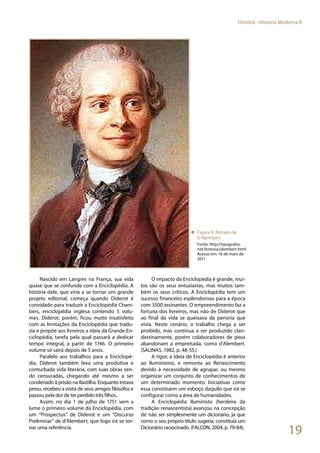 19
História - História Moderna II
Nascido em Langres na França, sua vida
quase que se confunde com a Enciclopédia. A
história dele, que viria a se tornar um grande
projeto editorial, começa quando Diderot é
convidado para traduzir a Enciclopédia Cham-
bers, enciclopédia inglesa contendo 5 volu-
mes. Diderot, porém, ficou muito insatisfeito
com as limitações da Enciclopédia que tradu-
zia e propõe aos livreiros a ideia da Grande En-
ciclopédia, tarefa pela qual passará a dedicar
tempo integral, a partir de 1746. O primeiro
volume só sairá depois de 5 anos.
Paralelo aos trabalhos para a Enciclopé-
dia, Diderot também leva uma produtiva e
conturbada vida literária, com suas obras sen-
do censuradas, chegando até mesmo a ser
condenado à prisão na Bastilha. Enquanto estava
preso, recebeu a visita de seus amigos filósofos e
passou pela dor de ter perdido três filhos.
Assim, no dia 1 de julho de 1751 vem a
lume o primeiro volume da Enciclopédia, com
um “Prospectus” de Diderot e um “Discurso
Preliminar” de d’Alembert, que logo irá se tor-
nar uma referência.
O impacto da Enciclopédia é grande, mui-
tos são os seus entusiastas, mas muitos tam-
bém os seus críticos. A Enciclopédia tem um
sucesso financeiro esplendoroso para a época
com 3500 assinantes. O empreendimento faz a
fortuna dos livreiros, mas não de Diderot que
ao final da vida se queixava da penúria que
vivia. Neste cenário, o trabalho chega a ser
proibido, mas continua a ser produzido clan-
destinamente, porém colaboradores de peso
abandonam a empreitada, como d’Alembert.
(SALINAS, 1982, p. 48-55.)
A rigor, a ideia de Enciclopédia é anterior
ao Iluminismo, e remonta ao Renascimento
devido à necessidade de agrupar, ou mesmo
organizar um conjunto de conhecimentos de
um determinado momento. Iniciativas como
essa constituem um esboço daquilo que irá se
configurar como a área de humanidades.
A Enciclopédia Iluminista (herdeira da
tradição renascentista) avançou na concepção
de não ser simplesmente um dicionário, já que
como o seu próprio título sugeria, constituía um
Dicionário raciocinado. (FALCON, 2004, p. 79-84).
◄ Figura 9: Retrato de
D´Alembert
Fonte: http://tipografos.
net/historia/alembert.html
Acesso em: 16 de maio de
2011
 