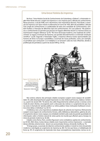 20
UAB/Unimontes - 6º Período
Uma breve história da imprensa
No livro, “Uma História Social do Conhecimento: de Gutemberg a Diderot”, o historiador in-
glês Peter Burke discute a origem da imprensa e o seu impacto para a difusão do conhecimento.
Nesse processo, o século XVIII, com o Iluminismo, teve importância decisiva. Para Burke, a inven-
ção da imprensa com tipos móveis na Alemanha em torno de 1450, além de possibilitar a difusão
mais ampla de conhecimento e a publicidade de toda uma variedade de conhecimentos, tam-
bém facilitou a interação de diferentes tipos de conhecimentos. Em suas palavras: “Ela padroni-
zou o conhecimento ao permitir que pessoas em lugares diferentes lessem os mesmos textos ou
examinassem imagens idênticas” (p.19). “No início da Europa moderna, uma ‘explosão do conhe-
cimento’ se seguiu à invenção da imprensa, aos grandes descobrimentos e à chamada ‘revolução
científica’”. (p.20). Segundo o historiador inglês, a imprensa oferecia muitas oportunidades aos
homens de letras na Europa e possibilitou a ascensão de novas profissões, como, por exemplo,
os jornalistas que começaram a se multiplicar e se tornaram cada vez mais influentes, devido a
proliferação de periódicos a partir do século XVIII (p. 34-35).
Nos centros urbanos das principais cidades europeias surgiam novos espaços de sociabili-
dade. Os cafés desempenharam papel importante na vida intelectual francesa, italiana e britâni-
ca, a partir do século XVII. “Os donos dos cafés frequentemente exibiam jornais e revistas como
modo de atrair clientes, encorajando assim a discussão das notícias e o surgimento do que mui-
tas vezes é chamado de ‘opinião pública’ ou ‘esfera pública’. Estas instituições facilitavam encon-
tros entre idéias e indivíduos” (p. 50-51).
A biblioteca teve uma importância ampliada depois do advento da imprensa. Efetivamente
surgiam novos lugares do conhecimento: livraria, cafés, bibliotecas, laboratórios, galerias de arte.
O surgimento desses novos espaços era embalado também pela razão da grande quantidade de
informações sobre a história natural de várias partes do mundo que afluíram para a Europa no
início do período moderno (p. 56-60).
Cidades como Roma, Paris, Londres figuravam como verdadeiras capitais do conhecimento.
(p. 64-65). Além disso, muitas dessas cidades eram importantes centros impressores – a exemplo
destas referidas anteriormente - devem ser acrescentadas Veneza, Amsterdã, Sevilha (p. 75).
“A longo prazo, a ascensão do ideal do conhecimento público é visível no início do período
moderno e está ligada ao surgimento da imprensa (p. 80). Foi isto que levou a multiplicação de
livros (p. 97). O surgimento da impressão teve duas conseqüências importantes: tornou as en-
Figura 10: Primórdios da
imprensa escrita
Fonte: http://enferma-
gemnojurua.blogspot.
com/2010/06/hoje-e-dia.
html
Acesso em: 16 de maio de
2011
►
 