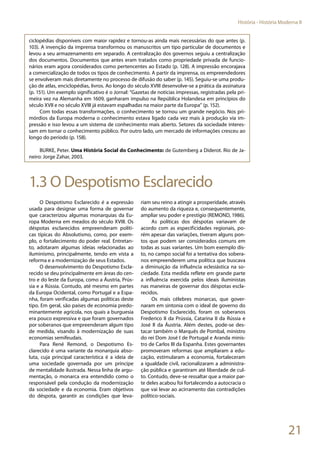21
História - História Moderna II
ciclopédias disponíveis com maior rapidez e tornou-as ainda mais necessárias do que antes (p.
103). A invenção da imprensa transformou os manuscritos um tipo particular de documentos e
levou a seu armazenamento em separado. A centralização dos governos seguiu a centralização
dos documentos. Documentos que antes eram tratados como propriedade privada de funcio-
nários eram agora considerados como pertencentes ao Estado (p. 128). A impressão encorajava
a comercialização de todos os tipos de conhecimento. A partir da imprensa, os empreendedores
se envolveram mais diretamente no processo de difusão do saber (p. 145). Seguiu-se uma produ-
ção de atlas, enciclopédias, livros. Ao longo do século XVIII desenvolve-se a prática da assinatura
(p. 151). Um exemplo significativo é o Jornal: “Gazetas de notícias impressas, registradas pela pri-
meira vez na Alemanha em 1609, ganharam impulso na República Holandesa em princípios do
século XVII e no século XVIII já estavam espalhadas na maior parte da Europa” (p. 152).
Com todas essas transformações, o conhecimento se tornou um grande negócio. Nos pri-
mórdios da Europa moderna o conhecimento estava ligado cada vez mais à produção via im-
pressão e isso levou a um sistema de conhecimento mais aberto. Setores da sociedade interes-
sam em tornar o conhecimento público. Por outro lado, um mercado de informações cresceu ao
longo do período (p. 158).
BURKE, Peter. Uma História Social do Conhecimento: de Gutemberg a Diderot. Rio de Ja-
neiro: Jorge Zahar, 2003.
1.3 O Despotismo Esclarecido
O Despotismo Esclarecido é a expressão
usada para designar uma forma de governar
que caracterizou algumas monarquias da Eu-
ropa Moderna em meados do século XVIII. Os
déspotas esclarecidos empreenderam políti-
cas típicas do Absolutismo, como, por exem-
plo, o fortalecimento do poder real. Entretan-
to, adotaram algumas ideias relacionadas ao
iluminismo, principalmente, tendo em vista a
reforma e a modernização de seus Estados.
O desenvolvimento do Despotismo Escla-
recido se deu principalmente em áreas do cen-
tro e do leste da Europa, como a Áustria, Prús-
sia e a Rússia. Contudo, até mesmo em partes
da Europa Ocidental, como Portugal e a Espa-
nha, foram verificadas algumas políticas deste
tipo. Em geral, são países de economia predo-
minantemente agrícola, nos quais a burguesia
era pouco expressiva e que foram governados
por soberanos que empreenderam algum tipo
de medida, visando à modernização de suas
economias semifeudais.
Para René Remond, o Despotismo Es-
clarecido é uma variante da monarquia abso-
luta, cuja principal característica é a ideia de
uma sociedade governada por um príncipe
de mentalidade ilustrada. Nessa linha de argu-
mentação, o monarca era entendido como o
responsável pela condução da modernização
da sociedade e da economia. Eram objetivos
do déspota, garantir as condições que leva-
riam seu reino a atingir a prosperidade, através
do aumento da riqueza e, consequentemente,
ampliar seu poder e prestígio (REMOND, 1986).
As políticas dos déspotas variavam de
acordo com as especificidades regionais, po-
rém apesar das variações, tiveram alguns pon-
tos que podem ser considerados comuns em
todas as suas variantes. Um bom exemplo dis-
to, no campo social foi a tentativa dos sobera-
nos empreenderem uma política que buscava
a diminuição da influência eclesiástica na so-
ciedade. Esta medida reflete em grande parte
a influência exercida pelos ideais iluministas
nas maneiras de governar dos déspotas escla-
recidos.
Os mais célebres monarcas, que gover-
naram em sintonia com o ideal de governo do
Despotismo Esclarecido, foram os soberanos
Frederico II da Prússia, Catarina II da Rússia e
José II da Áustria. Além destes, pode-se des-
tacar também o Marquês de Pombal, ministro
do rei Dom José I de Portugal e Aranda minis-
tro de Carlos III da Espanha. Estes governantes
promoveram reformas que ampliaram a edu-
cação, estimularam a economia, fortaleceram
a igualdade civil, racionalizaram a administra-
ção pública e garantiram até liberdade de cul-
to. Contudo, deve-se ressaltar que a maior par-
te deles acabou foi fortalecendo a autocracia o
que vai levar ao acirramento das contradições
político-sociais.
 