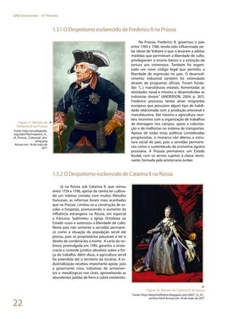 22
UAB/Unimontes - 6º Período
1.3.1 O Despotismo esclarecido de Frederico II na Prússia
Na Prússia, Frederico II, governou o país
entre 1740 e 1786, tendo sido influenciado pe-
las ideias de Voltaire o que o levaram a adotar
medidas que permitiram a liberdade de culto,
privilegiaram o ensino básico e a extinção da
tortura aos criminosos. Também foi organi-
zado um novo código legal que permitiu a
liberdade de expressão no país. O desenvol-
vimento industrial também foi estimulado
através de programas oficiais. Foram funda-
das “(...) manufaturas estatais, fomentadas as
atividades naval e mineira e desenvolvidas as
indústrias têxteis” (ANDERSON, 2004, p. 267).
Frederico procurou tentar atrair imigrantes
europeus que possuíam algum tipo de habili-
dade relacionada com a produção artesanal e
manufatureira. Até mesmo a agricultura rece-
beu incentivo com a organização de trabalhos
de drenagem nos campos, apoio a coloniza-
ção e de melhorias no sistema de transportes.
Apesar de todas estas políticas consideradas
progressistas, o monarca não alterou a estru-
tura social do país, pois a servidão permane-
ceu como o sustentáculo da economia agrária
prussiana. A Prússia permanece um Estado
feudal, com os servos sujeitos à classe domi-
nante, formada pela aristocracia Junker.
1.3.2 O Despotismo esclarecido de Catarina II na Rússia
Já na Rússia sob Catarina II, que reinou
entre 1759 e 1796, apesar da rainha ter cultiva-
do um intenso contato com muitos filósofos
franceses, as reformas foram mais acanhadas
que na Prússia. Limitou-se a construção de es-
colas e hospitais, promovendo o aumento da
influência estrangeira na Rússia, em especial
a francesa. Submeteu a Igreja Ortodoxa ao
Estado russo e autorizou a liberdade de culto.
Neste país não somente a servidão permane-
ce como a situação da população servil até
piorou, pois os proprietários passaram a ter o
direito de condená-los a morte. A carta da no-
breza, promulgada em 1785, garantiu a aristo-
cracia o controle jurídico absoluto sobre a for-
ça de trabalho. Além disso, a agricultura servil
foi estendida até o território da Ucrânia. A in-
dustrialização recebeu importante apoio, pois
a governante criou indústrias de armamen-
tos e metalúrgicas nos Urais, aproveitando as
abundantes jazidas de ferro e cobre existentes.
Figura 11: Retrato de
Frederico II da Prússia
Fonte: http://en.wikipedia.
org/wiki/File:Frederick_II_
of_Prussia_ Coloured_dra-
wing.png
Acesso em: 16 de maio de
2011
►
▲
Figura 12: Retrato de Catarina II da Rússia
Fonte: http://atouchoflisbon.blogspot.com/2007_12_01_
archive.html.Acesso em: 16 de maio de 2011
 