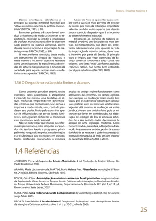 25
História - História Moderna II
Dessas orientações, sobrelevava-se o
princípio da balança comercial favorável que
“ditava os outros aspectos da política mercan-
tilista” (DEYON, 1973, p. 30).
Em outras palavras, o Estado deveria con-
duzir a economia de modo a favorecer as ex-
portações, controlar ou proibir a importação
de produtos manufaturados a fim de obter um
saldo positivo na balança comercial, porém
deveria haver o incentivo a importação de ma-
térias primas (FALCON, 1982, p. 89).
O mercantilismo constituiu, desse modo,
um instrumento de geração de riquezas, e
nesse ínterim o fiscalismo “opera na realidade
como um mecanismo de transferência de ren-
das dos setores mais produtivos e dinâmico da
sociedade para aqueles setores mais retarda-
tários ou estagnados.” (FALCON, 1982).
Apesar do fisco se apresentar quase sem-
pre com a sua face mais perversa de extrator
de rendas por meio da tributação, importante
salientar também outro aspecto que decerto
pouca oposição despertou que é o incentivo
ao desenvolvimento industrial.
Em relação ao princípio da balança co-
mercial favorável, um dos aspectos mais cen-
trais do mercantilismo, não deve ser, entre-
tanto, sobrevalorizado, pois, quando se trata
da importação de matérias primas, deve haver
o incentivo por parte do Estado. O princípio
puro e simples, por vezes obstinado, da ba-
lança comercial favorável a todo custo, deu
origem a um certo “mito”, conforme assinalou
Francisco Falcon, não sendo bem entendido
por alguns estudiosos (FALCON, 1982).
1.3.6 O Despotismo esclarecido: limites e alcances
Como podemos perceber através, destes
exemplos, caros acadêmicos, o Despotismo
Esclarecido foi mesmo uma tentativa de al-
guns monarcas empreenderem determina-
das reformas que conduzissem seus reinos e
impérios a modernidade, sem, contudo, per-
derem seu poder. Muito pelo contrário, ape-
sar de influenciados por certos ideais ilumi-
nistas, conseguiram fortalecer a monarquia
e até mesmo seu poder pessoal.
Não se pode negar que muitas das refor-
mas implementadas pelos déspotas esclareci-
dos não tenham levado a progressos, princi-
palmente, no que diz respeito à modernização
e a secularização das sociedades em questão.
Muitos obstáculos relacionados à estrutura
arcaica do antigo regime funcionaram como
atenuantes das reformas. No campo agrícola,
por exemplo, as mudanças foram muito limi-
tadas, pois os soberanos tiveram que conciliar
suas políticas com os interesses aristocráticos
vigentes. Até mesmo as mudanças na esfera
jurídica, tiveram um tímido efeito, pois os reis
tinham que levar em consideração, na elabo-
ração dos códigos de leis, as ameaças advin-
das de o seu próprio poder, decorrentes da
adoção de uma legislação moderna. Como
Decuzzi concluiu, na verdade, o Despotismo Escla-
recido foi apenas uma tentativa, porém de sucesso
duvidoso de se restaurar o poder e o prestígio da
instituição monárquica, já então em um processo
dedecadência(DECUZZI,2009,p.20-31).
1.4 Referências
ANDERSON, Perry. Linhagens do Estado Absolutista. 2 ed. Tradução de Beatriz Sideau. São
Paulo: Brasiliense, 1989.
ARANHA, Maria Lúcia de Arruda, MARTINS, Maria Helena Pires. Filosofando: Introdução à Filoso-
fia. 2ª edição, Editora Moderna, São Paulo 1995.
BOSCHI, Caio César. Administração e administradores no Brasil pombalino: os governadores
da Capitania de Minas Gerais. In: Tempo. Dossiê: Política e Administração no Mundo Luso Brasilei-
ro. Tempo, Universidade Federal Fluminense, Departamento de Historia da UFF. Vol. 7, nº 13, Jul.
Rio de Janeiro: Sette Letras, 2002.
BURKE, Peter. Uma História Social do Conhecimento: de Gutemberg a Diderot. Rio de Janeiro:
Jorge Zahar, 2003.
DECUZZI, Caio Rabello. A luz dos ideais: O Despotismo Esclarecido como plano político. Revista
de Intenção e Debate Acadêmico. Ano 1, nº 1, p. 20-31, julho de 2009.
 