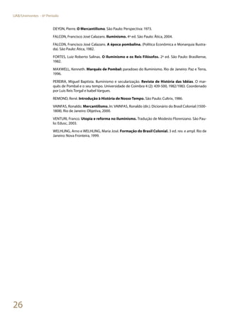 26
UAB/Unimontes - 6º Período
DEYON, Pierre. O Mercantilismo. São Paulo: Perspectiva: 1973.
FALCON, Francisco José Calazans. Iluminismo. 4ª ed. São Paulo: Ática, 2004.
FALCON, Francisco José Calazans. A época pombalina. (Política Econômica e Monarquia Ilustra-
da). São Paulo: Ática, 1982.
FORTES, Luiz Roberto Salinas. O Iluminismo e os Reis Filósofos. 2ª ed. São Paulo: Brasiliense,
1982.
MAXWELL, Kenneth. Marquês de Pombal: paradoxo do Iluminismo. Rio de Janeiro: Paz e Terra,
1996.
PEREIRA, Miguel Baptista. Iluminismo e secularização. Revista de História das Idéias. O mar-
quês de Pombal e o seu tempo. Universidade de Coimbra 4 (2): 439-500, 1982/1983. Coordenado
por Luis Reis Torgal e Isabel Vargues.
REMOND, René. Introdução à História de Nosso Tempo. São Paulo: Cultrix, 1986.
VAINFAS, Ronaldo. Mercantilismo. In: VAINFAS, Ronaldo (dir.). Dicionário do Brasil Colonial (1500-
1808). Rio de Janeiro: Objetiva, 2000.
VENTURI, Franco. Utopia e reforma no iluminismo. Tradução de Modesto Florenzano. São Pau-
lo: Edusc, 2003.
WELHLING, Arno e WELHLING, Maria José. Formação do Brasil Colonial. 3 ed. rev. e ampl. Rio de
Janeiro: Nova Fronteira, 1999.
 