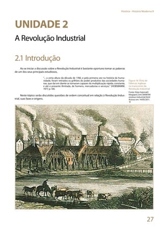 27
História - História Moderna II
Unidade 2
A Revolução Industrial
2.1 Introdução
Ao se iniciar a discussão sobre a Revolução Industrial é bastante oportuno tomar as palavras
de um dos seus principais estudiosos,
“... a certa altura da década de 1780, e pela primeira vez na história da huma-
nidade, foram retirados os grilhões do poder produtivo das sociedades huma-
nas, que daí em diante se tornaram capazes da multiplicação rápida, constante,
e até o presente ilimitada, de homens, mercadorias e serviços.” (HOBSBAWM,
1977, p. 44).
Neste tópico serão discutidas questões de ordem conceitual em relação à Revolução Indus-
trial, suas fases e origens.
Figura 16: Vista de
Fábricas inglesas
no transcorrer da
Revolução Industrial
Fonte: http://ojornal2.
blogspot.com/2008/04/
revoluo-industrial.html
Acesso em: 14/05/2011.
▼
 