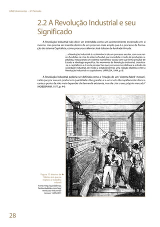 28
UAB/Unimontes - 6º Período
2.2 A Revolução Industrial e seu
Significado
A Revolução Industrial não deve ser entendida como um acontecimento encerrado em si
mesmo, mas precisa ser inserida dentro de um processo mais amplo que é o processo de forma-
ção do sistema Capitalista, como procurou salientar José Jobson de Andrade Arruda:
... a Revolução Industrial é a culminância de um processo secular, com suas raí-
zes fundidas na crise do sistema feudal, que consolida o modo de produção ca-
pitalista, instaurando um sistema econômico-social, com sua forma peculiar de
Estado e ideologia específica. No momento da Revolução Industrial, cristaliza-
-se o capitalismo e é nesta perspectiva que procuraremos delinear a eclosão da
sociedade industrial, de modo a estabelecermos uma relação dialética entre a
Revolução Industrial e o capitalismo. (ARRUDA, 1994, p. 8)
A Revolução Industrial poderia ser definida como a “criação de um ‘sistema fabril’ mecani-
zado que por sua vez produz em quantidades tão grandes e a um custo tão rapidamente decres-
cente a ponto de não mais depender da demanda existente, mas de criar o seu próprio mercado”
(HOBSBAWM, 1977, p. 44)
Figura 17: Interior de
fábrica em que se
explora o trabalho
infantil
Fonte: http://queilaferraz.
fashionbubbles.com/tag/
revolucao-industrial/
Acesso: 14/05/2011
►
 