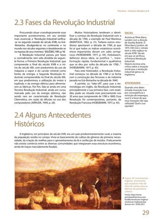 29
História - História Moderna II
2.3 Fases da Revolução Industrial
Procurando situar cronologicamente esse
importante acontecimento, em seu sentido
mais essencial, a “Revolução Industrial verifica-
-se na segunda metade do século XVIII, na Grã-
-Bretanha, divulgando-se no continente e no
mundo nos séculos seguintes e desdobrando-se
na riqueza de seus inventos.”(IGLÉSIAS,1981,p.16)
A Revolução Industrial passou por fases
e, normalmente, tem sido dividida da seguin-
te forma: a Primeira Revolução Industrial, que
compreende o final do século XVIII e o iní-
cio do século XIX, com predomínio do uso da
máquina a vapor e do carvão mineral como
fontes de energia, a Segunda Revolução In-
dustrial, compreendida no final do século XIX,
em que predominou a utilização do motor à
explosão e da energia elétrica para alimenta-
rem as fábricas. Por fim, fala-se ainda em uma
Terceira Revolução Industrial, ainda em curso,
marcada pelo uso da energia atômica, não
sendo raro ser caracterizada de Revolução
Cibernética, em razão da difusão no uso dos
computadores (ARRUDA, 1994, p. 20).
Muitos historiadores tenderam a identi-
ficar o começo da Revolução Industrial com a
década de 1760, a exemplo de Paul Mantoux
(MANTOUX, 1962, p. 21). Todavia outros estu-
diosos apontaram a década de 1780, já que
foi aí que todos os índices estatísticos econô-
micos importantes deram um salto vertigi-
noso (HOBSBAWM, 1977, p. 44). Hobsbawm,
defensor dessa ideia, se justifica: “... trans-
formação rápida, fundamental e qualitativa
que se deu por volta da década de 1780...”
(HOBSBAWM, 1977, p. 45).
Para este historiador, a Revolução Indus-
trial começou na década de 1780 e se fecha
com a construção das ferrovias e da indústria
pesada na Grã-Bretanha na década de 1840.
A partida, ou “take-off”, para usar a ter-
minologia em inglês, da Revolução Industrial,
principalmente a sua primeira fase, com exati-
dão, pode ser situada mais precisamente nos
20 anos que compreende de 1780 a 1800. Essa
Revolução foi contemporânea, portanto, da
Revolução Francesa (HOBSBAWM, 1977, p. 45).
2.4 Alguns Antecedentes
Históricos
A Inglaterra, em princípios do século XVII, era um país predominantemente rural, a maioria
da população residia no campo. Vivia-se basicamente do cultivo de gêneros de primeira neces-
sidade, da criação de ovelhas para o aproveitamento da lã e confecção de tecidos. Praticamente
não existia comércio entre as diversas comunidades que integravam essa estrutura econômica,
ainda de traços marcadamente feudais.
Dicas
Assista ao filme Barry
Lyndon com a direção
de Stanley Bubrik. O
filme Barry Lyndon, de
1975 (183 min.), retrata
bem a vida inglesa no
século XVIII. Século
em que se verificou
a Primeira Revolução
Industrial.
Depois escreva uma
crítica sobre a situação
social que a revolução
industrial gerou na
Inglaterra.
ATIVIDADES
Quando uma deter-
minada invenção traz
por conseqüência a
extinção de empregos,
você é a favor de que
essa inovação não seja
utilizada? Qual a sua
opinião?
◄ Figura 18: Cercamentos
ingleses: movimento
que expulsou mão de
obra do campo para as
fábricas do perímetro
urbano.
Fonte: http://www.
portalsaofrancisco.com.
br/alfa/revolucao-inglesa/
revolucao-inglesa4.php
Acesso em: 14/05/2011
 