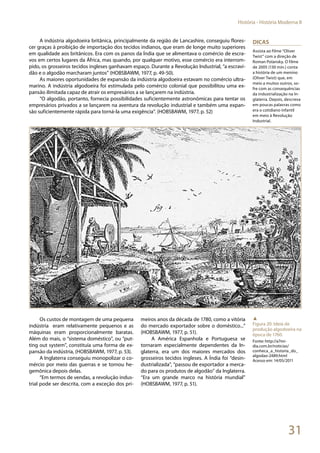 31
História - História Moderna II
A indústria algodoeira britânica, principalmente da região de Lancashire, conseguiu flores-
cer graças à proibição de importação dos tecidos indianos, que eram de longe muito superiores
em qualidade aos britânicos. Era com os panos da Índia que se alimentava o comércio de escra-
vos em certos lugares da África, mas quando, por qualquer motivo, esse comércio era interrom-
pido, os grosseiros tecidos ingleses ganhavam espaço. Durante a Revolução Industrial, “a escravi-
dão e o algodão marcharam juntos” (HOBSBAWM, 1977, p. 49-50).
As maiores oportunidades de expansão da indústria algodoeira estavam no comércio ultra-
marino. A indústria algodoeira foi estimulada pelo comércio colonial que possibilitou uma ex-
pansão ilimitada capaz de atrair os empresários a se lançarem na indústria.
“O algodão, portanto, fornecia possibilidades suficientemente astronômicas para tentar os
empresários privados a se lançarem na aventura da revolução industrial e também uma expan-
são suficientemente rápida para torná-la uma exigência”. (HOBSBAWM, 1977, p. 52)
Os custos de montagem de uma pequena
indústria eram relativamente pequenos e as
máquinas eram proporcionalmente baratas.
Além do mais, o “sistema doméstico”, ou ”put-
ting out system”, constituía uma forma de ex-
pansão da indústria, (HOBSBAWM, 1977, p. 53).
A Inglaterra conseguiu monopolizar o co-
mércio por meio das guerras e se tornou he-
gemônica depois delas.
“Em termos de vendas, a revolução indus-
trial pode ser descrita, com a exceção dos pri-
meiros anos da década de 1780, como a vitória
do mercado exportador sobre o doméstico...”
(HOBSBAWM, 1977, p. 51).
A América Espanhola e Portuguesa se
tornaram especialmente dependentes da In-
glaterra, era um dos maiores mercados dos
grosseiros tecidos ingleses. A Índia foi “desin-
dustrializada”, “passou de exportador a merca-
do para os produtos de algodão” da Inglaterra.
“Era um grande marco na história mundial”
(HOBSBAWM, 1977, p. 51).
Dicas
Assista ao filme “Oliver
Twist” com a direção de
Roman Polansky. O filme
de 2005 (130 min.) conta
a história de um menino
(Oliver Twist) que, em
meio a muitos outros, so-
fre com as consequências
da industrialização na In-
glaterra. Depois, descreva
em poucas palavras como
era o cotidiano infantil
em meio à Revolução
Industrial.
▲
Figura 20: Ideia de
produção algodoeira na
época de 1760.
Fonte: http://a7mi-
dia.com.br/noticias/
conheca_a_historia_do_
algodao-2489.html
Acesso em: 14/05/2011
 