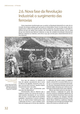 32
UAB/Unimontes - 6º Período
2.6. Nova fase da Revolução
Industrial: o surgimento das
ferrovias
Outra importante transformação que se assistiu na Revolução Industrial foi no setor de mi-
neração. Isto porque qualquer país que queira se industrializar, mesmo nos dias atuais, não con-
seguiria levar a efeito essa tarefa de mais maneira autônoma, sem desenvolver as chamadas in-
dústrias de bens de capital. Estas também são chamadas de indústrias pesadas, isto em razão
de que são indústrias que fabricam indústrias, ou seja, são unidades de produção industrial que
fabricam máquinas ou materiais, como ferro e aço, que servirão para o desenvolvimento de ou-
tras indústrias.
Esse tipo de indústria (a indústria de
bens de capital), naturalmente não é como
as fábricas de algodão. Enquanto estas exi-
gem recursos bem menores, aquelas exigem
investimentos bem mais altos.
Como então, atrair investimentos para
esse setor tão dispendioso?
Primeiramente, deve-se observar que a
Inglaterra contava com reservas de carvão mi-
neral bastante abundantes em seu território.
Além do mais, o carvão inglês era de excelente
qualidade e apresentava a enorme vantagem
de ser ao mesmo tempo matéria-prima, para
a fabricação do ferro, e servir também como
fonte de energia para os fornos das indústrias.
A exploração do carvão existia na Inglaterra
desde o século XVI e no século XVIII era um se-
tor que se encontrava já bastante desenvolvi-
do. Durante a Revolução Industrial, este ramo da
indústria inglesa não passou por nenhuma trans-
formação revolucionária, foram antes melhorias.
Mesmo que desse ponto de vista (das ino-
vações técnicas), a exploração do carvão não
forneceu nenhuma contribuição significativa, foi
a partir da indústria mineral que houve uma das
maiores contribuições da revolução industrial,
que foi com o aparecimento da ferrovia. O surgi-
mento dessas modernas e poderosas máquinas
iria inaugurar uma nova fase da revolução indus-
trial, ou iria mesmo se confundir com ela.
▲
Figura 21: Mineradores
saindo da mina de
carvão
Fonte: http://namorados-
dosapo.17.forumer.com/a/
geologia-o-estudo-da-
-terra_post548-150.html
Acesso em: 14/05/2011
 