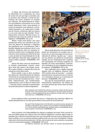 33
História - História Moderna II
A origem das ferrovias está intimamen-
te relacionada com a exploração das minas
de carvão: isto por que logo se percebeu que
os carrinhos, que retiravam o carvão das pro-
fundezas das minas, poderiam ser puxados
por máquinas. Daí desenvolverem-se máqui-
nas que poderiam se locomover, foi um outro
avanço importante. Como, nesse período, os
custos de transporte eram altíssimos, as loco-
motivas passaram a ser usadas para a condu-
ção de minerais a distâncias cada vez maiores
e a um custo cada vez mais reduzido. “Tecno-
logicamente, a ferrovia é filha das minas e es-
pecialmente das minas de carvão do norte da
Inglaterra.” (HOBSBAWM, 1977, p. 61)
Aliado a todos esses fatores, uma outra
questão que merece ser colocada é que a fer-
rovia não deixava de alimentar o imaginário
das populações que se beneficiavam dela e
também daquelas que gostariam de ter o seu
benefício: “Nenhuma outra da revolução in-
dustrial incendiou tanto a imaginação quanto
a ferrovia, como testemunha o fato de ter sido
o único produto da industrialização do século
XIX totalmente absorvido pela imagística da
poesia erudita e popular.” (HOBSBAWM, 1977,
p. 61)
Apesar dos altos custos de investimento,
as ferrovias apresentavam enormes vanta-
gens. Entre elas, estava a de integrar merca-
dos e países isolados, a redução dos custos de
transporte, entre várias outras.
Nesse sentido é que se deve considerar
que apesar de o desenvolvimento da indústria
mineral não ter causado grande impacto sob o
ponto de vista das inovações técnicas – foram
antes melhoramentos, que transformações
revolucionárias, como se disse em linhas atrás
– a ferrovia acabou causando transformações
tão profundas quanto à indústria algodoeira.
Não se pode descartar uma certa dose de
paixão dos investidores em canalizar seus re-
cursos em um setor que exigia uma soma con-
siderável de dinheiro. Aqueles que “...coloca-
ram seu dinheiro nos altíssimos investimentos
exigidos até por metalúrgicas bem modestas
(em comparação com enormes engenhos de
algodão) são antes especuladores, aventurei-
ros e sonhadores do que verdadeiros homens
de negócios.” (HOBSBAWM, 1977, p. 59)
Uma explicação para a rápida expansão
daquele setor na Inglaterra Vitoriana (1837-
1901) também deve ser buscada “... na paixão
aparentemente irracional com que os homens
e os investidores atiraram-se à construção de
ferrovias.” (HOBSBAWM, 1977, p. 62)
Esse tipo de empreendimento, apesar de
extremamente dispendioso, não deixava de
ser menos atrativo que outros ramos da indús-
tria inglesa.
Estas explosões de investimentos parecem irracionais, porque de fato poucas
ferrovias eram mais lucrativas para o investidor do que para outras formas de
empresa, a maioria produzia lucros bem modestos e muitas vezes nem chega-
vam a dar lucro... (HOBSBAWM, 1977, p. 62)
O que explicava então a parcimônia dos lucros e a disposição dos industriais ingleses em
investir pesadamente em um setor pouco atrativo, sob o ponto de vista financeiro?
Por que? O fato fundamental na Grã-Bretanha nas primeiras duas gerações da
revolução industrial foi que as classes ricas acumulavam renda tão rapidamen-
te e em tão grandes quantidades que excediam todas as possibilidades dispo-
níveis de gasto e investimento. (HOBSBAWM, p. 62)
Havia, portanto, uma disponibilidade de capitais na Inglaterra de então. Esses recursos fo-
ram acumulados graças aos vultosos lucros da indústria algodoeira e estavam agora sendo ca-
nalizados para a ferrovia. É possível intuir que caso essa grande soma de recursos disponível não
fosse investida, aí sim a economia britânica poderia entrar em uma crise irremediável. O desen-
volvimento da ferrovia foi providencial e “de fato, sob um ponto de vista econômico, seu grande
custo era sua principal vantagem.” (HOBSBAWM, 1977, p. 61)
As indústrias existentes, por exemplo, tinham se tornado demasiadamente
▲
Figura 22: O símbolo da
Revolução Industrial: a
Locomotiva
Fonte: http://rauha-
nahistoria.blogspot.
com/2010_03_01_archive.
html
Acesso em: 14/05/2011
 