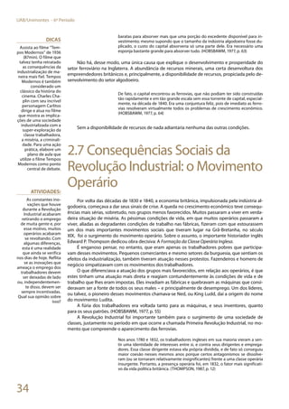 34
UAB/Unimontes - 6º Período
baratas para absorver mais que uma porção do excedente disponível para in-
vestimento; mesmo supondo que o tamanho da indústria algodoeira fosse du-
plicado, o custo do capital absorveria só uma parte dele. Era necessário uma
esponja bastante grande para absorver tudo. (HOBSBAWM, 1977, p. 63)
Não há, desse modo, uma única causa que explique o desenvolvimento e prosperidade do
setor ferroviário na Inglaterra. A abundância de recursos minerais, uma certa desenvoltura dos
empreendedores britânicos e, principalmente, a disponibilidade de recursos, propiciada pelo de-
senvolvimento do setor algodoeiro.
De fato, o capital encontrou as ferrovias, que não podiam ter sido construídas
tão rapidamente e em tão grande escala sem essa torrente de capital, especial-
mente, na década de 1840. Era uma conjuntura feliz, pois de imediato as ferro-
vias resolveram virtualmente todos os problemas de crescimento econômico.
(HOBSBAWM, 1977, p. 64)
Sem a disponibilidade de recursos de nada adiantaria nenhuma das outras condições.
2.7 Consequências Sociais da
Revolução Industrial: o Movimento
Operário
Por volta das décadas de 1830 e 1840, a economia britânica, impulsionada pela indústria al-
godoeira, começava a dar seus sinais de crise. A queda no crescimento econômico teve consequ-
ências mais sérias, sobretudo, nos grupos menos favorecidos. Muitos passaram a viver em verda-
deira situação de miséria. As péssimas condições de vida, em que muitos operários passaram a
viver, aliadas as degradantes condições de trabalho nas fábricas, fizeram com que estourassem
um dos mais importantes movimentos sociais que tiveram lugar na Grã-Bretanha, no século
XIX, foi o surgimento do movimento operário. Sobre o assunto, o importante historiador inglês
Edward P. Thompson dedicou obra decisiva: A Formação da Classe Operária Inglesa.
É enganoso pensar, no entanto, que eram apenas os trabalhadores pobres que participa-
vam desses movimentos. Pequenos comerciantes e mesmo setores da burguesia, que sentiam os
efeitos da industrialização, também tiveram atuação nesses protestos. Fazendeiros e homens de
negócio simpatizavam com os movimentos dos trabalhadores.
O que diferenciava a atuação dos grupos mais favorecidos, em relação aos operários, é que
estes tinham uma atuação mais direta e reagiam contundentemente às condições de vida e de
trabalho que lhes eram impostas. Eles invadiam as fábricas e quebravam as máquinas que consi-
deravam ser a fonte de todos os seus males – e principalmente de desemprego. Um dos líderes,
ou talvez, o pioneiro desses movimentos chamava-se Ned, ou King Ludd, daí a origem do nome
do movimento: Ludita.
A fúria dos trabalhadores era voltada tanto para as máquinas, e seus inventores, quanto
para os seus patrões. (HOBSBAWM, 1977, p. 55)
A Revolução Industrial foi importante também para o surgimento de uma sociedade de
classes, justamente no período em que ocorre a chamada Primeira Revolução Industrial, no mo-
mento que compreende o aparecimento das ferrovias.
Nos anos 1780 e 1832, os trabalhadores ingleses em sua maioria vieram a sen-
tir uma identidade de interesses entre si, e contra seus dirigentes e emprega-
dores. Essa classe dirigente estava ela própria dividida, e de fato só conseguiu
maior coesão nesses mesmos anos porque certos antagonismos se dissolve-
ram (ou se tornaram relativamente insignificantes) frente a uma classe operária
insurgente. Portanto, a presença operária foi, em 1832, o fator mais significati-
vo da vida política britânica. (THOMPSON, 1987, p. 12)
Dicas
Assista ao filme “Tem-
pos Modernos” de 1936
(87min). O filme que
talvez tenha retratado
as consequências da
industrialização de ma-
neira mais fiel. Tempos
Modernos é também
considerado um
clássico da história do
cinema. Charles Cha-
plin com seu incrível
personagem Carlitos
dirige e atua no filme
que mostra as implica-
ções de uma sociedade
industrializada com a
super-exploração da
classe trabalhadora,
a miséria, a criminali-
dade. Para uma ação
prática, elabore um
plano de aula que
utilize o filme Tempos
Modernos como ponto
central de debate.
Atividades:
As constantes ino-
vações que houve
durante a Revolução
Industrial acabaram
retirando o emprego
de muita gente e, por
esse motivo, muitos
operários acabaram
se revoltando. Com
algumas diferenças,
esta é uma realidade
que ainda se verifica
nos dias de hoje. Reflita
se as inovações que
ameaça o emprego dos
trabalhadores devem
ser deixadas de lado
ou, independentemen-
te disso, devem ser
sempre incentivadas.
Qual sua opinião sobre
isso?
 